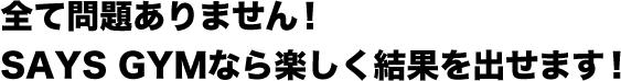 全て問題ありません！SAYS GYMなら楽しく結果を出せます！